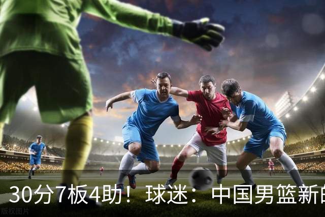 30分7板4助！球迷：中国男篮新的王牌球员